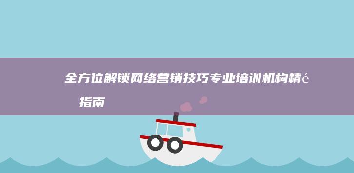 全方位解锁网络营销技巧：专业培训机构精选指南